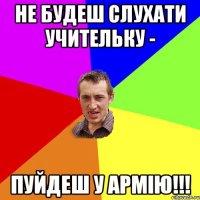 не будеш слухати учительку - пуйдеш у армію!!!