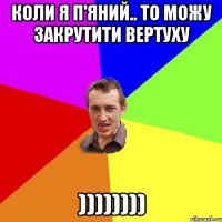 Коли я п'яний.. То можу закрутити вертуху ))))))))