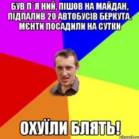 Був п`я ний, пішов на майдан, підпалив 20 автобусів беркута. мєнти посадили на сутки Охуїли блять!