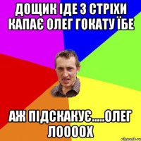 Дощик іде з стріхи капає Олег гокату ЇБЕ Аж підскакує.....Олег ЛООООХ