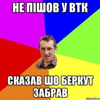 не пішов у втк сказав шо беркут забрав