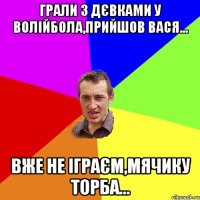 грали з дєвками у волійбола,прийшов вася... вже не іграєм,мячику торба...