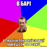 В БАРІ в любої непонятної сітуації кажи шо ти тут робиш