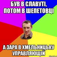 був в славуті, потом в шепетовці а зара в хмельницьку управляющій