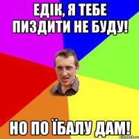 Едік, я тебе пиздити не буду! но по їбалу дам!