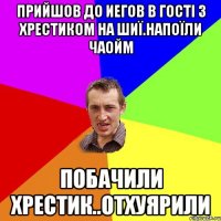 ПРИЙШОВ ДО ИЕГОВ В ГОСТІ З ХРЕСТИКОМ НА ШИЇ.НАПОЇЛИ ЧАОЙМ ПОБАЧИЛИ ХРЕСТИК..ОТХУЯРИЛИ