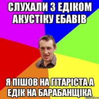 слухали з едіком акустіку ебавів я пішов на гітаріста а едік на барабанщіка