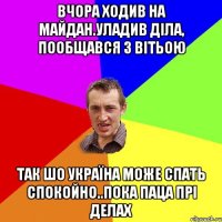 вчора ходив на майдан.уладив діла, пообщався з Вітьою так шо Україна може спать спокойно..пока паца прі делах