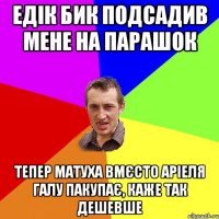 ЕДIК БИК ПОДСАДИВ МЕНЕ НА ПАРАШОК ТЕПЕР МАТУХА ВМЄСТО АРІЕЛЯ ГАЛУ ПАКУПАЄ, КАЖЕ ТАК ДЕШЕВШЕ