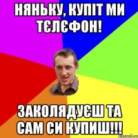 няньку, купіт ми тєлєфон! заколядуєш та сам си купиш!!!