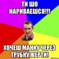 ти шо нариваешся!!! хочеш манку через трубку жерти!