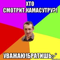 Хто смотрит.камасутру?! Уважаю!братишь:-*