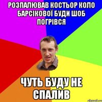 Розпалював костьор коло Барсікової буди шоб погрівся чуть буду не спалив