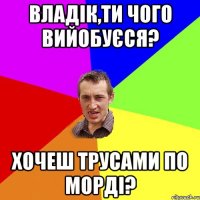 Владік,ти чого вийобуєся? Хочеш трусами по морді?