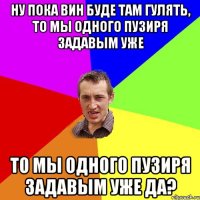 ну пока вин буде там гулять, то мы одного пузиря задавым уже то мы одного пузиря задавым уже да?