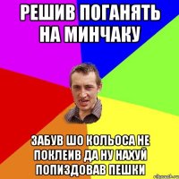 решив поганять на минчаку забув шо кольоса не поклеив да ну нахуй попиздовав пешки