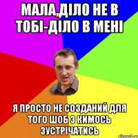 Мала,діло не в тобі-діло в мені Я просто не созданий для того шоб з кимось зустрічатись