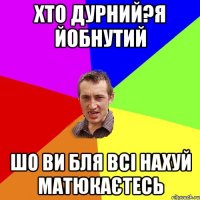 ХТО ДУРНИЙ?Я ЙОБНУТИЙ ШО ВИ БЛЯ ВСІ НАХУЙ МАТЮКАЄТЕСЬ