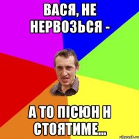 вася, не нервозься - а то пісюн н стоятиме...