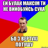 Ей Булак Максім ти не вийобуйсь сука бо з вертухі потушу