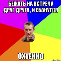 Бежать на встречу друг другу , и ебанутся Охуенно