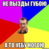 не пызды губою а то уебу ногою