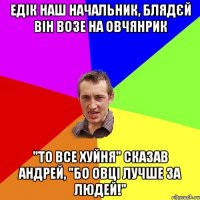 Едік наш начальник, блядєй він возе на овчянрик "то все хуйня" сказав Андрей, "бо овці лучше за людей!"