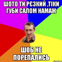 ШОТО ТИ РЄЗКИЙ ,ТІКИ ГУБИ САЛОМ НАМАЖ ШОБ НЕ ПОРЕПАЛИСЬ