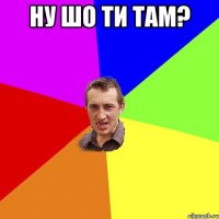 НУ ШО ТИ ТАМ? 