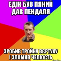 Едік був пяний дав пендаля зробив тройну вєртуху і зломив челюсть