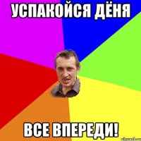 Успакойся Дёня все впереди!