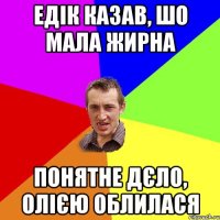 Едік казав, шо мала жирна понятне дєло, олією облилася