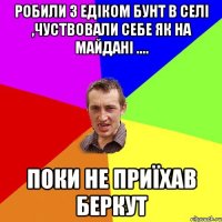 робили з еДІКОМ БУНТ В СЕЛІ ,ЧУСТВОВАЛИ СЕБЕ ЯК НА МАЙДАНІ .... ПОКИ НЕ ПРИЇХАВ БЕРКУТ