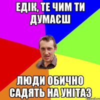 Едік, те чим ти думаєш люди обично садять на унітаз