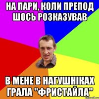 на пари, коли препод шось розказував в мене в нагушніках грала "ФРИСТАЙЛА"