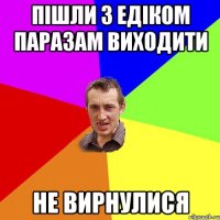 Пішли з едіком паразам виходити Не вирнулися