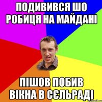 подивився шо робиця на майдані пішов побив вікна в сєльраді