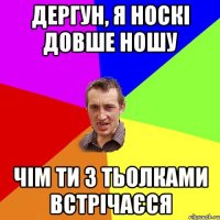 дергун, я носкі довше ношу чім ти з тьолками встрічаєся