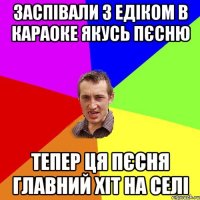 заспівали з Едіком в караоке якусь пєсню тепер ця пєсня главний хіт на селі