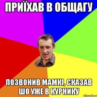 приїхав в общагу позвонив мамкі, сказав шо уже в курнику