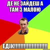 де не зайдеш а там з малою ЕДІК!!!!!!!!!!!!!!!!!!!!!