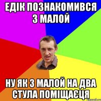 ЕДІК ПОЗНАКОМИВСЯ З МАЛОЙ НУ ЯК З МАЛОЙ НА ДВА СТУЛА ПОМІЩАЄЦЯ