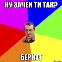 ну зачеи ти так? беркут