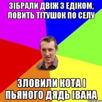 зібрали двіж з едіком, ловить тітушок по селу зловили кота і пьяного дядь івана