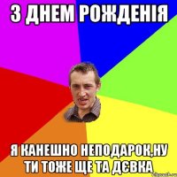 З Днем Рожденія Я канешно неподарок,ну ти тоже ще та ДЄВКА