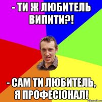 - Ти ж любитель випити?! - Сам ти любитель, я професіонал!