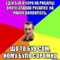 ЕдІк був вчора на рибалці вночі злапав русалку. На ранок виявилось, що то був сом, йому було соромно