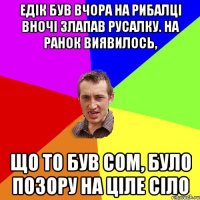 ЕдІк був вчора на рибалці вночі злапав русалку. На ранок виявилось, що то був сом, було позору на ціле Сіло