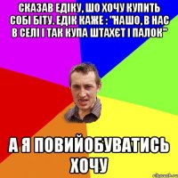 Сказав Едіку, шо хочу купить собі біту. Едік каже : "Нашо, в нас в селі і так купа штахєт і палок" А я повийобуватись хочу