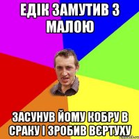 едік замутив з малою засунув йому кобру в сраку і зробив вєртуху